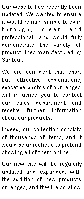 Zone de Texte: Our website has recently been updated. We wanted to ensure it would remain simple to skim through, clear and professional, and would fully demonstrate the variety of product lines manufactured by Santoul.We are confident that short but attractive explanations, evocative photos of our ranges will influence you to contact our sales department and receive further information about our products.Indeed, our collection consists of thousands of items, and it would be unrealistic to pretend showing all of them online.Our new site will be regularly updated and expanded, with the addition of new products or ranges, and it will also allow 