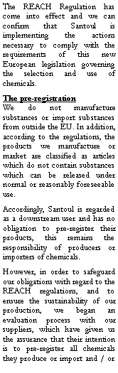 Zone de Texte: The REACH Regulation has come into effect and we can confirm that Santoul is implementing the actions necessary to comply with the requirements of this new European legislation governing the selection and use of chemicals.The pre-registration We do not manufacture substances or import substances from outside the EU. In addition, according to the regulations, the products we manufacture or market are classified as articles which do not contain substances which can be released under normal or reasonably foreseeable use.Accordingly, Santoul is regarded as a downstream user and has no obligation to pre-register their products, this remains the responsibility of producers or importers of chemicals.However, in order to safeguard our obligations with regard to the REACH regulations, and to ensure the sustainability of our production, we began an evaluation process with our suppliers, which have given us the assurance that their intention is to pre-register all chemicals they produce or import and / or 