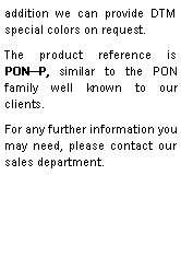 Zone de Texte: addition we can provide DTM special colors on request.The product reference is  PON—P, similar to the PON family well known to our clients.For any further information you may need, please contact our sales department. 