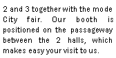 Zone de Texte: 2 and 3 together with the mode City fair. Our booth is positioned on the passageway between the 2 halls, which makes easy your visit to us.